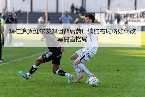 拜仁追逐维尔茨遇阻背后药厂续约布局将如何改写夏窗格局